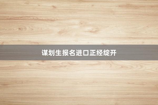 谋划生报名进口正经绽开